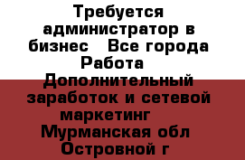 Требуется администратор в бизнес - Все города Работа » Дополнительный заработок и сетевой маркетинг   . Мурманская обл.,Островной г.